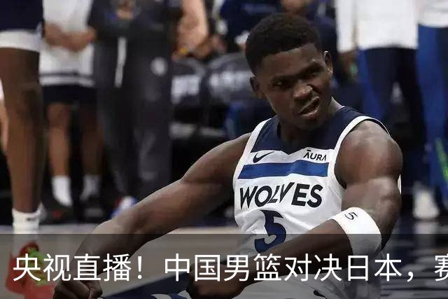 央视直播！中国男篮对决日本，赛前传来三大利好，赢球进入决赛指日可待