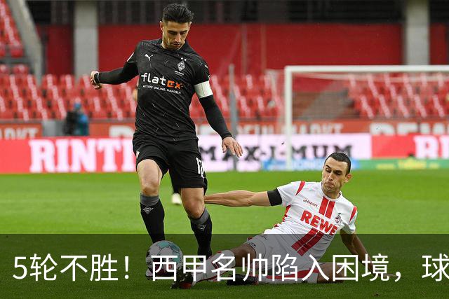 5轮不胜！西甲名帅陷入困境，球员无奈，球迷呼唤辞职